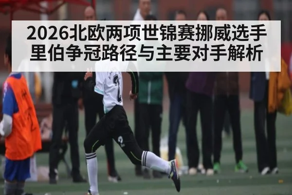 2026北欧两项世锦赛挪威选手里伯争冠路径与主要对手解析