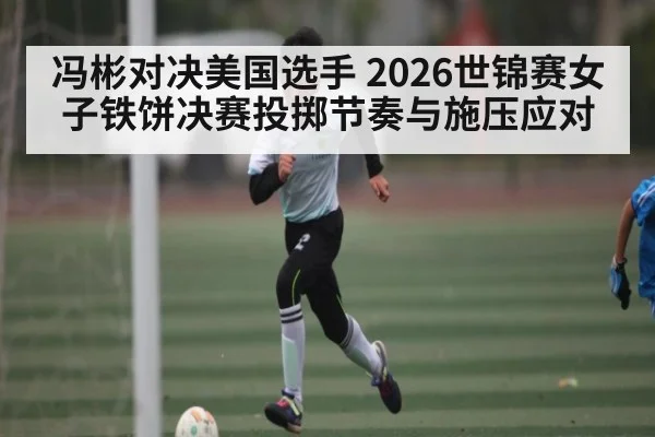 冯彬对决美国选手 2026世锦赛女子铁饼决赛投掷节奏与施压应对 - kaiyun
