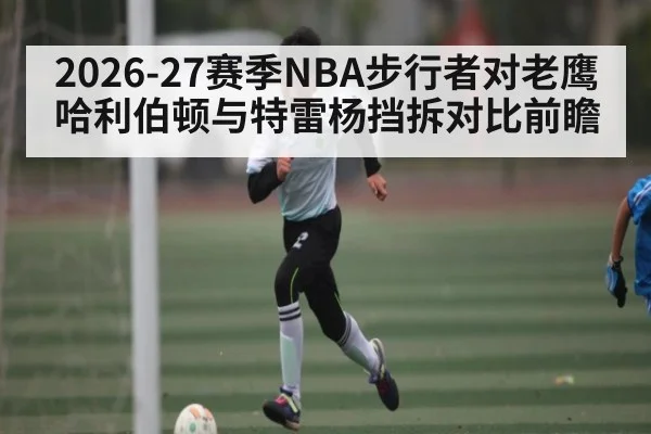 2026-27赛季NBA步行者对老鹰哈利伯顿与特雷杨挡拆对比前瞻 - kaiyun