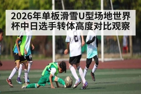 2026年单板滑雪U型场地世界杯中日选手转体高度对比观察 - kaiyun